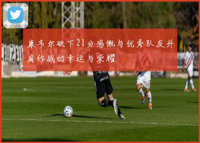 康韦尔砍下21分感慨与优秀队友并肩作战的幸运与荣耀