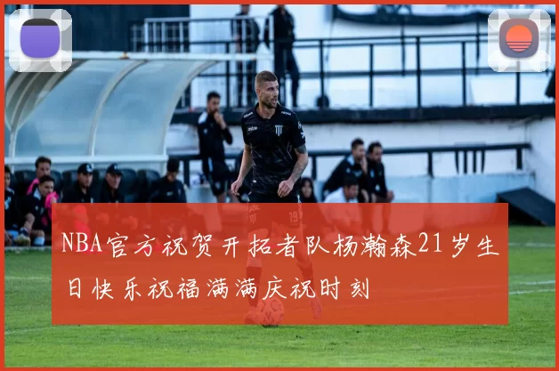 NBA官方祝贺开拓者队杨瀚森21岁生日快乐祝福满满庆祝时刻