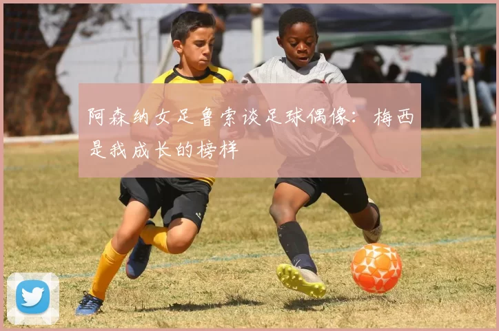 阿森纳女足鲁索谈足球偶像：梅西是我成长的榜样