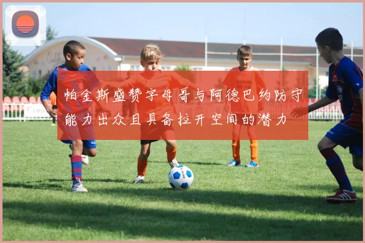 帕金斯盛赞字母哥与阿德巴约防守能力出众且具备拉开空间的潜力