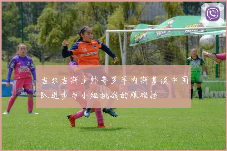 吉尔吉斯主帅普罗辛内斯基谈中国队进步与小组挑战的艰难性