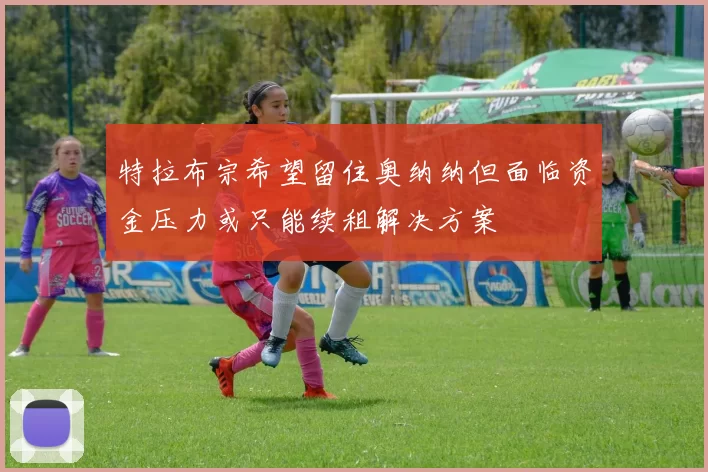 特拉布宗希望留住奥纳纳但面临资金压力或只能续租解决方案