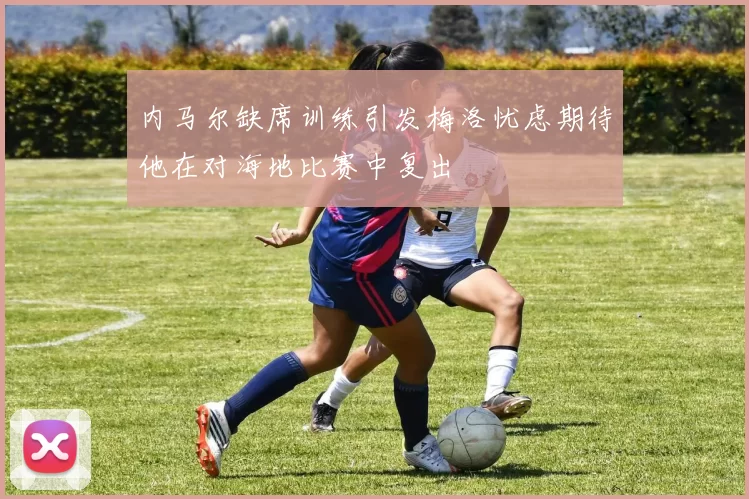 内马尔缺席训练引发梅洛忧虑期待他在对海地比赛中复出