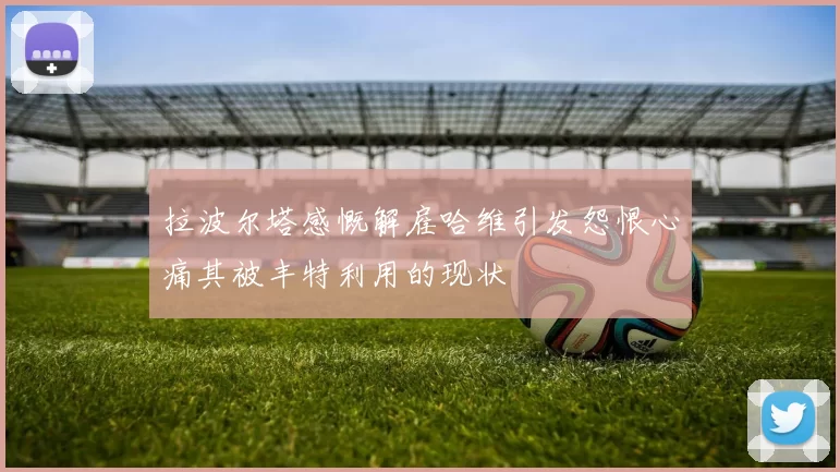 拉波尔塔感慨解雇哈维引发怨恨心痛其被丰特利用的现状