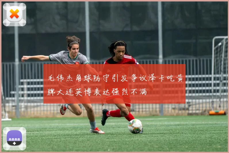 毛伟杰角球防守引发争议泽卡吃黄牌大连英博表达强烈不满