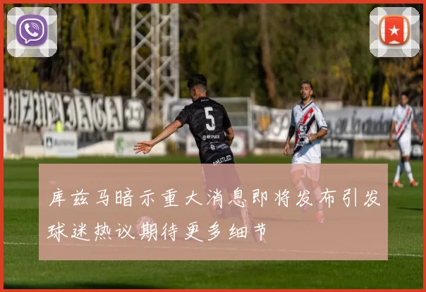库兹马暗示重大消息即将发布引发球迷热议期待更多细节