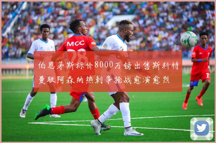 伯恩茅斯标价8000万镑出售斯科特曼联阿森纳热刺争抢战愈演愈烈