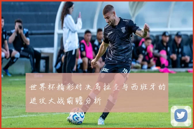世界杯精彩对决乌拉圭与西班牙的进攻大战前瞻分析