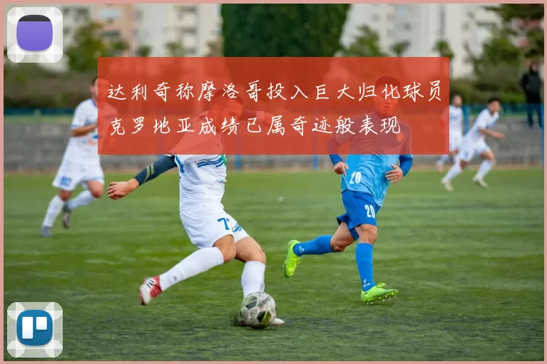 达利奇称摩洛哥投入巨大归化球员克罗地亚成绩已属奇迹般表现