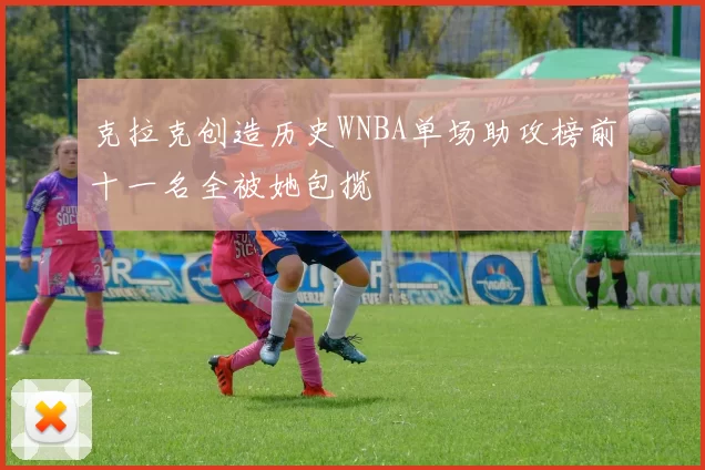 克拉克创造历史WNBA单场助攻榜前十一名全被她包揽