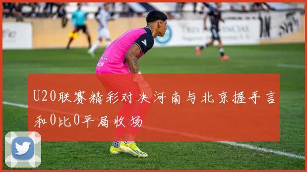 U20联赛精彩对决河南与北京握手言和0比0平局收场