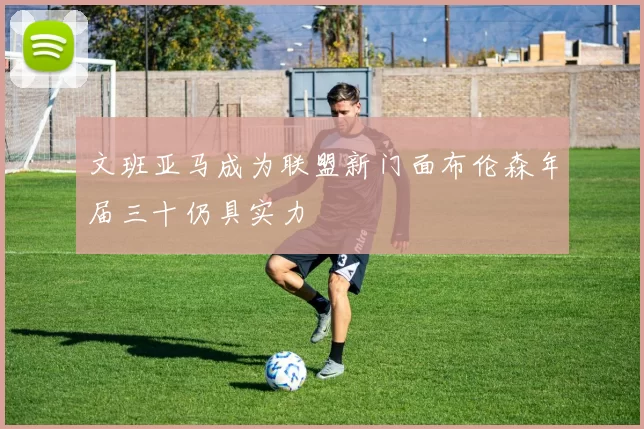 文班亚马成为联盟新门面布伦森年届三十仍具实力