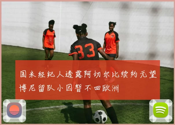 国米经纪人透露阿切尔比续约无望博尼留队小因暂不回欧洲