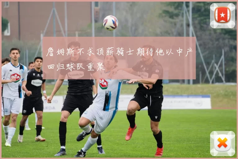 詹姆斯不求顶薪骑士期待他以中产回归球队重聚