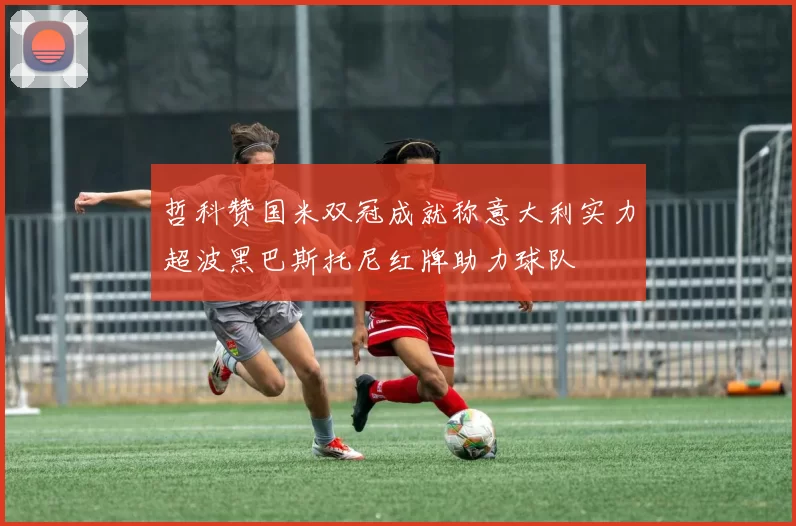 哲科赞国米双冠成就称意大利实力超波黑巴斯托尼红牌助力球队