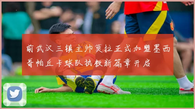 前武汉三镇主帅莫拉正式加盟墨西哥帕丘卡球队执教新篇章开启
