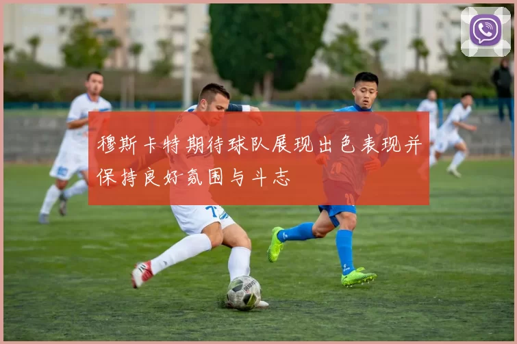 穆斯卡特期待球队展现出色表现并保持良好氛围与斗志