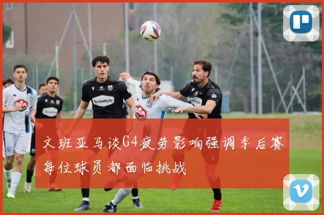 文班亚马谈G4疲劳影响强调季后赛每位球员都面临挑战